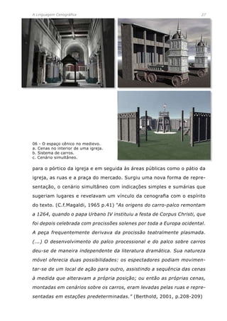 A Linguagem Cenográfica	 27
para o pórtico da igreja e em seguida às áreas públicas como o pátio da
igreja, as ruas e a praça do mercado. Surgiu uma nova forma de repre-
sentação, o cenário simultâneo com indicações simples e sumárias que
sugeriam lugares e revelavam um vínculo da cenografia com o espírito
do texto. (C.f.Magaldi, 1965 p.41) “As origens do carro-palco remontam
a 1264, quando o papa Urbano IV instituiu a festa de Corpus Christi, que
foi depois celebrada com procissões solenes por toda a Europa ocidental.
A peça frequentemente derivava da procissão teatralmente plasmada.
(...) O desenvolvimento do palco processional e do palco sobre carros
deu-se de maneira independente da literatura dramática. Sua natureza
móvel oferecia duas possibilidades: os espectadores podiam movimen-
tar-se de um local de ação para outro, assistindo a sequência das cenas
à medida que alteravam a própria posição; ou então as próprias cenas,
montadas em cenários sobre os carros, eram levadas pelas ruas e repre-
sentadas em estações predeterminadas.” (Berthold, 2001, p.208-209)
06 - O espaço cênico no medievo.
a. Cenas no interior de uma igreja.
b. Sistema de carros.
c. Cenário simultâneo.
 