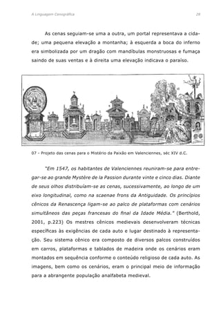 A Linguagem Cenográfica	 28
	 As cenas seguiam-se uma a outra, um portal representava a cida-
de; uma pequena elevação a montanha; à esquerda a boca do inferno
era simbolizada por um dragão com mandíbulas monstruosas e fumaça
saindo de suas ventas e à direita uma elevação indicava o paraíso.
	 “Em 1547, os habitantes de Valenciennes reuniram-se para entre-
gar-se ao grande Mystère de la Passion durante vinte e cinco dias. Diante
de seus olhos distribuíam-se as cenas, sucessivamente, ao longo de um
eixo longitudinal, como na scaenae frons da Antiguidade. Os princípios
cênicos da Renascença ligam-se ao palco de plataformas com cenários
simultâneos das peças francesas do final da Idade Média.” (Berthold,
2001, p.223) Os mestres cênicos medievais desenvolveram técnicas
específicas às exigências de cada auto e lugar destinado à representa-
ção. Seu sistema cênico era composto de diversos palcos construídos
em carros, plataformas e tablados de madeira onde os cenários eram
montados em sequência conforme o conteúdo religioso de cada auto. As
imagens, bem como os cenários, eram o principal meio de informação
para a abrangente população analfabeta medieval.
07 - Projeto das cenas para o Mistério da Paixão em Valenciennes, séc XIV d.C.
 