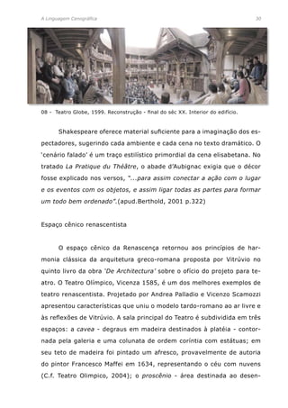 A Linguagem Cenográfica	 30
08 - Teatro Globe, 1599. Reconstrução - final do séc XX. Interior do edifício.
	 Shakespeare oferece material suficiente para a imaginação dos es-
pectadores, sugerindo cada ambiente e cada cena no texto dramático. O
‘cenário falado’ é um traço estilístico primordial da cena elisabetana. No
tratado La Pratique du Théâtre, o abade d’Aubignac exigia que o décor
fosse explicado nos versos, “...para assim conectar a ação com o lugar
e os eventos com os objetos, e assim ligar todas as partes para formar
um todo bem ordenado”.(apud.Berthold, 2001 p.322)
Espaço cênico renascentista
	 O espaço cênico da Renascença retornou aos princípios de har-
monia clássica da arquitetura greco-romana proposta por Vitrúvio no
quinto livro da obra ‘De Architectura’ sobre o ofício do projeto para te-
atro. O Teatro Olímpico, Vicenza 1585, é um dos melhores exemplos de
teatro renascentista. Projetado por Andrea Palladio e Vicenzo Scamozzi
apresentou características que uniu o modelo tardo-romano ao ar livre e
às reflexões de Vitrúvio. A sala principal do Teatro é subdividida em três
espaços: a cavea - degraus em madeira destinados à platéia - contor-
nada pela galeria e uma colunata de ordem coríntia com estátuas; em
seu teto de madeira foi pintado um afresco, provavelmente de autoria
do pintor Francesco Maffei em 1634, representando o céu com nuvens
(C.f. Teatro Olimpico, 2004); o proscênio - área destinada ao desen-
 