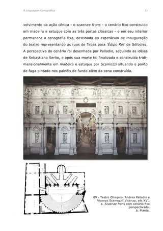 A Linguagem Cenográfica	 31
09 - Teatro Olímpico, Andrea Palladio e
Vicenzo Scamozzi. Vicenza, séc XVI.
a. Scaenae frons com cenário fixo
perspectivado.
b. Planta.
volvimento da ação cênica - o scaenae frons - o cenário fixo construído
em madeira e estuque com as três portas clássicas - e em seu interior
permanece a cenografia fixa, destinada ao espetáculo de inauguração
do teatro representando as ruas de Tebas para ‘Édipo Rei’ de Sófocles.
A perspectiva do cenário foi desenhada por Palladio, seguindo as idéias
de Sebastiano Serlio, e após sua morte foi finalizada e construída tridi-
mensionalmente em madeira e estuque por Scamozzi situando o ponto
de fuga pintado nos painéis de fundo além da cena construída.
 