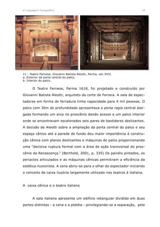 A Linguagem Cenográfica	 35
	 O Teatro Farnese, Parma 1618, foi projetado e construído por
Giovanni Batista Aleotti, arquiteto da corte de Ferrara. A sala de espec-
tadores em forma de ferradura tinha capacidade para 4 mil pessoas. O
palco com 30m de profundidade apresentava a porta regia central alar-
gada formando um arco no proscênio dando acesso a um palco interior
onde se encontravam escalonados seis pares de bastidores deslizantes.
A decisão de Aleotti sobre a ampliação da porta central do palco e seu
espaço cênico até a parede de fundo deu maior importância à constru-
ção cênica com planos deslizantes e máquinas de palco proporcionando
uma “decisiva ruptura formal com a área de ação transversal do pros-
cênio da Renascença.” (Berthold, 2001, p. 335) Os painéis pintados, os
periactos articulados e as máquinas cênicas permitiram a eficiência da
estética ilusionista. A cena abriu-se para o olhar do espectador iniciando
o conceito de caixa ilusória largamente utilizado nos teatros à italiana.
A caixa cênica e o teatro italiano
	 A sala italiana apresenta um edifício retangular dividido em duas
partes distintas - a cena e a platéia - privilegiando-se a separação, pelo
11 - Teatro Farnese, Giovanni Batista Aleotti, Parma, séc XVII.
a. Exterior da porta central do palco.
b. Interior do palco.
 