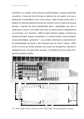 A Linguagem Cenográfica	 36
proscênio e a ribalta, entre área de representação e espaço destinado
ao público. A boca de cena formava a moldura de um quadro vivo que o
espectador contemplava como uma pintura. Esta divisão entre palco e
platéia foi definida posteriormente por Antoine como a teoria da quarta
parede, a parede da cena transparente para o espectador que tem a
ilusão que a cena é uma ação real onde os atores atuam independente
e livremente. (C.f. Roubine, 1998) O palco italiano resgata o sistema de
cortinas do teatro romano invertendo-o. A cortina frontal, marca obrigató-
ria da teatralidade, apresenta “...seu caráter construtor ou desconstrutor
da artificialidade da ilusão e das fantasias que ela induz.” (Pavis, 1999,
p.76) A cortina de fundo, pintada com cenas em perspectiva, aparecia e
desaparecia por um poço atrás do palco. O proscênio era iluminado fron-
talmente desde a ribalta.
12 - Teatro della Fortuna, Giacomo Torelli. Fano, 1665. Corte longitudinal e planta.
 