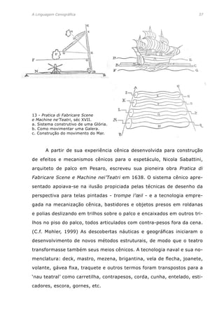 A Linguagem Cenográfica	 37
	 A partir de sua experiência cênica desenvolvida para construção
de efeitos e mecanismos cênicos para o espetáculo, Nicola Sabattini,
arquiteto de palco em Pesaro, escreveu sua pioneira obra Pratica di
Fabricare Scene e Machine nei’Teatri em 1638. O sistema cênico apre-
sentado apoiava-se na ilusão propiciada pelas técnicas de desenho da
perspectiva para telas pintadas - trompe l’œil - e a tecnologia empre-
gada na mecanização cênica, bastidores e objetos presos em roldanas
e polias deslizando em trilhos sobre o palco e encaixados em outros tri-
lhos no piso do palco, todos articulados com contra-pesos fora da cena.
(C.f. Mohler, 1999) As descobertas náuticas e geográficas iniciaram o
desenvolvimento de novos métodos estruturais, de modo que o teatro
transformasse também seus meios cênicos. A tecnologia naval e sua no-
menclatura: deck, mastro, mezena, brigantina, vela de flecha, joanete,
volante, gávea fixa, traquete e outros termos foram transpostos para a
‘nau teatral’ como carretilha, contrapesos, corda, cunha, entelado, esti-
cadores, escora, gornes, etc.
13 - Pratica di Fabricare Scene
e Machine ne’Teatri, séc XVII.
a. Sistema construtivo de uma Glória.
b. Como movimentar uma Galera.
c. Construção do movimento do Mar.
 