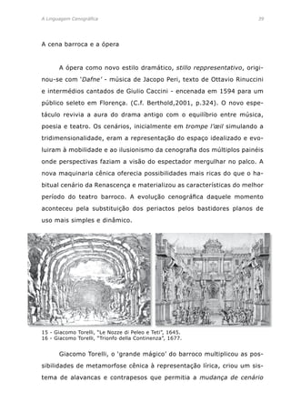 A Linguagem Cenográfica	 39
A cena barroca e a ópera
	 A ópera como novo estilo dramático, stillo reppresentativo, origi-
nou-se com ‘Dafne’ - música de Jacopo Peri, texto de Ottavio Rinuccini
e intermédios cantados de Giulio Caccini - encenada em 1594 para um
público seleto em Florença. (C.f. Berthold,2001, p.324). O novo espe-
táculo revivia a aura do drama antigo com o equilíbrio entre música,
poesia e teatro. Os cenários, inicialmente em trompe l’œil simulando a
tridimensionalidade, eram a representação do espaço idealizado e evo-
luiram à mobilidade e ao ilusionismo da cenografia dos múltiplos painéis
onde perspectivas faziam a visão do espectador mergulhar no palco. A
nova maquinaria cênica oferecia possibilidades mais ricas do que o ha-
bitual cenário da Renascença e materializou as características do melhor
período do teatro barroco. A evolução cenográfica daquele momento
aconteceu pela substituição dos periactos pelos bastidores planos de
uso mais simples e dinâmico.
15 - Giacomo Torelli, “Le Nozze di Peleo e Teti”, 1645.
16 - Giacomo Torelli, “Trionfo della Continenza”, 1677.
	 Giacomo Torelli, o ‘grande mágico’ do barroco multiplicou as pos-
sibilidades de metamorfose cênica à representação lírica, criou um sis-
tema de alavancas e contrapesos que permitia a mudança de cenário
 