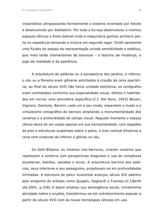 A Linguagem Cenográfica	 40
instantânea ultrapassando formalmente o sistema inventado por Aleotti
e desenvolvido por Sabbattini. Por toda a Europa desenvolveu e montou
espaços cênicos e feste teatrali onde a maquinaria ganhou primeiro pla-
no no espetáculo deixando a música em segundo lugar. Torelli apresenta
uma fluidez do espaço da representação unindo sensibilidade e estética,
que mais tarde chamaríamos de barrocas - o fascínio da mudança, o
jogo da realidade e da aparência.
	 A arquitetura de palácios ou a perspectiva dos jardins, o inferno,
o céu ou a floresta eram gêneros solicitados à criação da cena operísti-
ca; ao final do século XVII não havia unidade estilística, os cenógrafos
eram contratados conforme sua especialidade visual, efeitos e habilida-
des em recriar uma atmosfera específica.(C.f. Del Nero, 1993) Bérain,
Vigarani, Dentone, Bernini, cada um a seu modo, expandem a ilusão e o
virtuosismo cenográfico do barroco ampliando a monumentalidade dos
cenários e a profundidade do campo visual. Naquele momento o espaço
cênico deixa de ser usado apenas em sua horizontalidade, com alçapões
de piso e estruturas suspensas sobre o palco, o eixo vertical dinamiza a
cena com criaturas do inferno e glórias no céu.
	 Os Galli-Bibiena, os mestres neo-barrocos, criaram cenários que
rejeitavam a simetria com perspectivas diagonais e uso de complexas
escadarias, balcões, sacadas e arcos. A arquitetura barroca dos palá-
cios, seus interiores e seu paisagismo, projetavam-se em profundidades
ilimitadas. A estrutura de palco ilusionista avançou século XIX adentro
pelo empenho de artistas como Quaglio, Gagliardi e Fuentes.(C.f.Berth
old,2001, p.338) A ópera ampliou sua abrangência social, inicialmente
atividade nobre e erudita, transformou-se em entretenimento popular a
partir do século XVII com as novas tecnologias cênicas em uso.
 