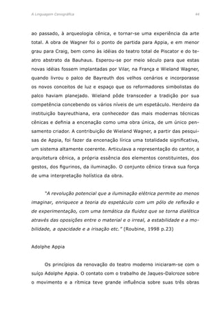 A Linguagem Cenográfica	 44
ao passado, à arqueologia cênica, e tornar-se uma experiência da arte
total. A obra de Wagner foi o ponto de partida para Appia, e em menor
grau para Craig, bem como às idéias do teatro total de Piscator e do te-
atro abstrato da Bauhaus. Esperou-se por meio século para que estas
novas idéias fossem implantadas por Vilar, na França e Wieland Wagner,
quando livrou o palco de Bayreuth dos velhos cenários e incorporasse
os novos conceitos de luz e espaço que os reformadores simbolistas do
palco haviam planejado. Wieland pôde transceder a tradição por sua
competência concebendo os vários níveis de um espetáculo. Herdeiro da
instituição bayreuthiana, era conhecedor das mais modernas técnicas
cênicas e definia a encenação como uma obra única, de um único pen-
samento criador. A contribuição de Wieland Wagner, a partir das pesqui-
sas de Appia, foi fazer da encenação lírica uma totalidade significativa,
um sistema altamente coerente. Articulava a representação do cantor, a
arquitetura cênica, a própria essência dos elementos constituintes, dos
gestos, dos figurinos, da iluminação. O conjunto cênico tirava sua força
de uma interpretação holística da obra.
	 “A revolução potencial que a iluminação elétrica permite ao menos
imaginar, enriquece a teoria do espetáculo com um pólo de reflexão e
de experimentação, com uma temática da fluidez que se torna dialética
através das oposições entre o material e o irreal, a estabilidade e a mo-
bilidade, a opacidade e a irisação etc.” (Roubine, 1998 p.23)
Adolphe Appia
	 Os princípios da renovação do teatro moderno iniciaram-se com o
suíço Adolphe Appia. O contato com o trabalho de Jaques-Dalcroze sobre
o movimento e a rítmica teve grande influência sobre suas três obras
 