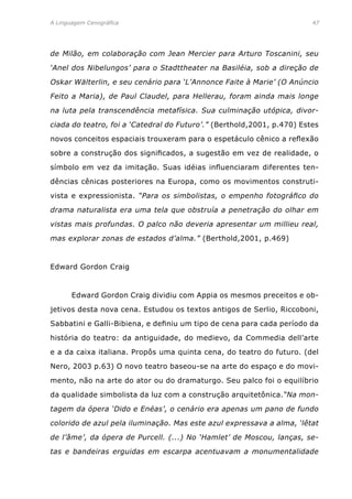 A Linguagem Cenográfica	 47
de Milão, em colaboração com Jean Mercier para Arturo Toscanini, seu
‘Anel dos Nibelungos’ para o Stadttheater na Basiléia, sob a direção de
Oskar Wälterlin, e seu cenário para ‘L’Annonce Faite à Marie’ (O Anúncio
Feito a Maria), de Paul Claudel, para Hellerau, foram ainda mais longe
na luta pela transcendência metafísica. Sua culminação utópica, divor-
ciada do teatro, foi a ‘Catedral do Futuro’.” (Berthold,2001, p.470) Estes
novos conceitos espaciais trouxeram para o espetáculo cênico a reflexão
sobre a construção dos significados, a sugestão em vez de realidade, o
símbolo em vez da imitação. Suas idéias influenciaram diferentes ten-
dências cênicas posteriores na Europa, como os movimentos construti-
vista e expressionista. “Para os simbolistas, o empenho fotográfico do
drama naturalista era uma tela que obstruía a penetração do olhar em
vistas mais profundas. O palco não deveria apresentar um millieu real,
mas explorar zonas de estados d’alma.” (Berthold,2001, p.469)
Edward Gordon Craig
	 Edward Gordon Craig dividiu com Appia os mesmos preceitos e ob-
jetivos desta nova cena. Estudou os textos antigos de Serlio, Riccoboni,
Sabbatini e Galli-Bibiena, e definiu um tipo de cena para cada período da
história do teatro: da antiguidade, do medievo, da Commedia dell’arte
e a da caixa italiana. Propôs uma quinta cena, do teatro do futuro. (del
Nero, 2003 p.63) O novo teatro baseou-se na arte do espaço e do movi-
mento, não na arte do ator ou do dramaturgo. Seu palco foi o equilíbrio
da qualidade simbolista da luz com a construção arquitetônica.“Na mon-
tagem da ópera ‘Dido e Enéas’, o cenário era apenas um pano de fundo
colorido de azul pela iluminação. Mas este azul expressava a alma, ‘lêtat
de l’âme’, da ópera de Purcell. (...) No ‘Hamlet’ de Moscou, lanças, se-
tas e bandeiras erguidas em escarpa acentuavam a monumentalidade
 