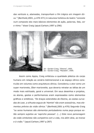 A Linguagem Cenográfica	 48
das verticais e, abaixadas, transpunham o fim trágico em imagem óti-
ca.” (Berthold,2001, p.470-471) A natureza holística do teatro “consiste
num composto dos mais básicos elementos de ação, palavras, fala, cor
e ritmo.” disse Craig (apud.Carlson,1997 p.296)
24 - Gordon Craig, “Electra”, 1905.
25 - Gordon Craig, “Macbeth”, 1909.
	 Assim como Appia, Craig enfatizou a qualidade plástica do corpo
humano em relação ao cenário bidimensional e ao espaço cênico cons-
truído em volumes como arquitetura cênica. Considerou o ator como um
super marionete, Über-marionette, que deveria retratar as idéias de um
modo mais estilizado, geral e universal. Em seus desenhos e projetos,
os atores, gestos e performances eram expressados como elementos
gráficos e sintéticos. “Os braços estendidos de Electra, as costas curva-
das de Lear, a silhueta esguia de ‘Hamlet’ não eram acessórios, mas ele-
mentos prévios da visão cênica.” (Berthold,2001 p.470) Segundo Craig
“os seres humanos são elementos pertubadores numa peça porque es-
tão sempre sujeitos ao ‘capricho pessoal’. (...) Este novo personagem
da visão simbolista não competiria com a vida, iria além dela, ao transe
e à visão.” (apud.Carlson,1997 p.287)
 