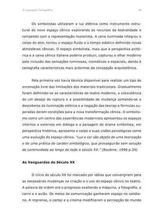 A Linguagem Cenográfica	 49
	 Os simbolistas utilizaram a luz elétrica como instrumento estru-
tural do novo espaço cênico explorando os recursos da teatralidade e
rompendo com a representação ilusionista. A cena iluminada integrou o
corpo do ator, tornou o espaço fluido e o tempo elástico definindo novas
atmosferas cênicas. O espaço simbolista, mais que a perspectiva pictó-
rica e a caixa cênica italiana poderia produzir, capturou o olhar moderno
pela inclusão das sensações luminosas, cromáticas e espaciais, dando à
cenografia características mais próximas da concepção arquitetônica.
	 Pela primeira vez havia técnica disponível para realizar um tipo de
encenação livre das limitações dos materiais tradicionais. Gradualmente
foram definindo-se as características do teatro moderno, a coexistência
de um desejo de ruptura e a possibilidade de mudança somando-se a
descoberta da iluminação elétrica e a negação das teorias e fórmulas su-
peradas deram condições para a nova transformação cênica. O simbolis-
mo como um centro das experiências modernista apresentou os espaços
internos e externos em diálogo e a paisagem do drama simbolista, em
perspectiva histórica, apresenta o corpo e suas visões psicológicas como
uma evolução do espaço cênico. “Luz e cor são objeto de uma teorização
e de uma prática de caráter simbológico, que prosseguirão sem solução
de continuidade ao longo de todo o século XX.” (Roubine, 1998 p.34)
As Vanguardas do Século XX
	 O início do século XX foi marcado por idéias que convergiram para
as necessárias mudanças na criação e o uso do espaço cênico no teatro.
A palavra de ordem era o progresso exaltando a máquina, a fotografia, o
carro e o avião. Os meios de comunicação ganharam espaço no cotidia-
no. A imprensa, o cartaz e o cinema modificaram a percepção de mundo
 