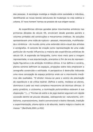 A Linguagem Cenográfica	 50
das pessoas. A sociologia investiga a relação entre sociedade e indivíduo,
identificando as novas teorias estruturais de mudanças na vida coletiva e
urbana. O ‘novo homem’ tornou-se produto de sua origem social.
	 As experiências cênicas geradas pelos movimentos artísticos nas
primeiras décadas do século XX, envolviam desde grandes painéis e
volumes pintados até construções e mecanismos cinéticos. As soluções
apresentavam uma visão de ruptura - pessoal, mecanicista, multifaceta-
da e dinâmica - do mundo como uma extensão sócio-visual dos artistas
e cenógrafos. O conceito de criação como representação de uma visão
particular de mundo influenciou a maioria das experiências artísticas do
século XX. A expansão da fotografia, como novo meio para a imagem
representada, e sua popularização, precipitou o fim da era da represen-
tação figurativa e da ambição mimética cênica. A luz definia o cenário,
planos sonoros definiam os espaços, projeções sobre tela ampliavam a
cenografia construída e estilizada. A perspectiva é destruída indicando
uma nova concepção do espaço pictórico onde cor e movimento mecâ-
nico são exaltados. “O diretor moveu-se para o centro da plasmação
do espetáculo e da crítica teatral. Definia o estilo, moldava os atores,
dominava o cada vez mais complexo mecanismo de técnicas cênicas. O
palco giratório, o ciclorama, a iluminação policromática estavam à sua
disposição.” (...) “Formas de estilo e de jogo teatral seguiram em rápida
sucessão dentro de poucas décadas, sobrepondo-se: naturalismo, sim-
bolismo, expressionismo, teatro convencional e teatro liberado, tradição
e experimentação, drama épico e do absurdo, teatro mágico e teatro de
massa.” (Berthold,2001 p.452)
 