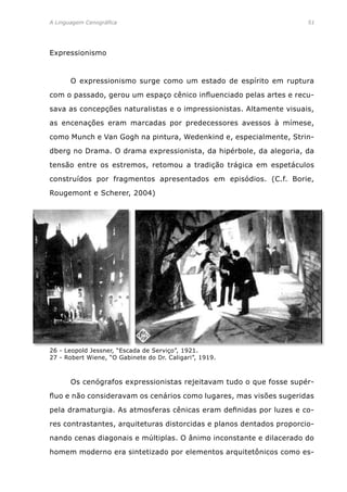 A Linguagem Cenográfica	 51
Expressionismo
	 O expressionismo surge como um estado de espírito em ruptura
com o passado, gerou um espaço cênico influenciado pelas artes e recu-
sava as concepções naturalistas e o impressionistas. Altamente visuais,
as encenações eram marcadas por predecessores avessos à mímese,
como Munch e Van Gogh na pintura, Wedenkind e, especialmente, Strin-
dberg no Drama. O drama expressionista, da hipérbole, da alegoria, da
tensão entre os estremos, retomou a tradição trágica em espetáculos
construídos por fragmentos apresentados em episódios. (C.f. Borie,
Rougemont e Scherer, 2004)
	 Os cenógrafos expressionistas rejeitavam tudo o que fosse supér-
fluo e não consideravam os cenários como lugares, mas visões sugeridas
pela dramaturgia. As atmosferas cênicas eram definidas por luzes e co-
res contrastantes, arquiteturas distorcidas e planos dentados proporcio-
nando cenas diagonais e múltiplas. O ânimo inconstante e dilacerado do
homem moderno era sintetizado por elementos arquitetônicos como es-
26 - Leopold Jessner, “Escada de Serviço”, 1921.
27 - Robert Wiene, “O Gabinete do Dr. Caligari”, 1919.
 