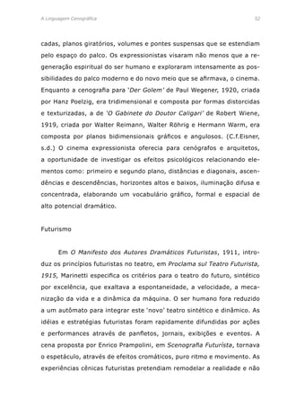 A Linguagem Cenográfica	 52
cadas, planos giratórios, volumes e pontes suspensas que se estendiam
pelo espaço do palco. Os expressionistas visaram não menos que a re-
generação espiritual do ser humano e exploraram intensamente as pos-
sibilidades do palco moderno e do novo meio que se afirmava, o cinema.
Enquanto a cenografia para ‘Der Golem’ de Paul Wegener, 1920, criada
por Hanz Poelzig, era tridimensional e composta por formas distorcidas
e texturizadas, a de ‘O Gabinete do Doutor Caligari’ de Robert Wiene,
1919, criada por Walter Reimann, Walter Röhrig e Hermann Warm, era
composta por planos bidimensionais gráficos e angulosos. (C.f.Eisner,
s.d.) O cinema expressionista oferecia para cenógrafos e arquitetos,
a oportunidade de investigar os efeitos psicológicos relacionando ele-
mentos como: primeiro e segundo plano, distâncias e diagonais, ascen-
dências e descendências, horizontes altos e baixos, iluminação difusa e
concentrada, elaborando um vocabulário gráfico, formal e espacial de
alto potencial dramático.
Futurismo
	 Em O Manifesto dos Autores Dramáticos Futuristas, 1911, intro-
duz os princípios futuristas no teatro, em Proclama sul Teatro Futurista,
1915, Marinetti especifica os critérios para o teatro do futuro, sintético
por excelência, que exaltava a espontaneidade, a velocidade, a meca-
nização da vida e a dinâmica da máquina. O ser humano fora reduzido
a um autômato para integrar este ‘novo’ teatro sintético e dinâmico. As
idéias e estratégias futuristas foram rapidamente difundidas por ações
e performances através de panfletos, jornais, exibições e eventos. A
cena proposta por Enrico Prampolini, em Scenografia Futurísta, tornava
o espetáculo, através de efeitos cromáticos, puro ritmo e movimento. As
experiências cênicas futuristas pretendiam remodelar a realidade e não
 