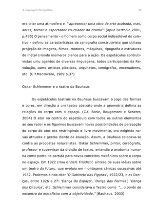 A Linguagem Cenográfica	 54
era criar uma atmosfera e “‘apresentar uma obra de arte acabada, mas,
antes, tornar o espectador co-criador do drama’” (apud.Berthold,2001,
p.495) O pensamento - o homem como corpo social indissolúvel do cole-
tivo - definiu as características da cenografia construtivista que utilizou
projeção de imagens, filmes, motores, máquinas, tipografia e estruturas
de metal criando inúmeros planos para a ação. Os espetáculos contruti-
vistas uniu agentes de diversas linguagens, todos participantes da Re-
volução, como artistas plásticos, arquitetos, cenógrafos, encenadores,
etc. (C.f.Mantovani, 1989 p.37)
Oskar Schlemmer e o teatro da Bauhaus
	 Os espetáculos teatrais na Bauhaus buscavam o jogo das formas
e cores, em direção a um teatro abstrato onde a geometria definia as
relações do corpo com o espaço. (C.f. Borie, Rougemont e Scherer,
2004) O ator no centro do espetáculo com todos os outros elementos
ao seu redor e os figurinos buscavam novas possibilidades de percepção
do corpo do ator ora restringindo o livre movimento, ora exigindo no-
vas atitudes e gestos diante da atuação. Assim, a Bauhaus colocava-se
contra as propostas naturalistas. Oskar Schlemmer, pintor, coreógrafo,
professor e supervisor da divisão de teatro, entendia a anatomia huma-
na como ponto de partida para novos conceitos mecânicos sobre o corpo
no espaço. Em 1922 criou o ‘Balé Triádico’, síntese de suas idéias sobre
um teatro do futuro, que evoluiu em montagens cênicas sucessivas até
1932. Podemos ainda citar ‘O Gabinete das Figuras’, 1922/23, e as Dan-
ças, entre 1926 e 27: ‘Dança do Espaço’, ‘Dança das Formas’, ‘Dança
dos Círculos’, etc. Schlemmer considerava o Teatro como “...o ponto de
encontro do metafísico com a objetividade.” (Bauhaus, 2003)
 