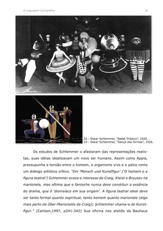 A Linguagem Cenográfica	 55
	 Os estudos de Schlemmer o afastaram das representações realis-
tas, suas idéias idealizavam um novo ser humano. Assim como Appia,
pressupunha a tensão entre o homem, o organismo vivo e o palco como
um diálogo artístico crítico. “Em ‘Mensch und Kunstfigur’ [‘O homem e a
figura teatral’] Schlemmer evoca o interesse de Craig, Kleist e Bryusov na
marionete, mas afirma que o fantoche nunca deve constituir a essência
do drama, que é ‘dionisíaco em sua origem’. A figura teatral ideal deve
ser tanto formal quanto espiritual, tanto homem quanto marionete (algo
mais perto da Über-Marionette de Craig); Schlemmer chama-a de Kunst-
figur.” (Carlson,1997, p241-342) Sua oficina nos ateliês da Bauhaus
32 - Oskar Schlemmer, “Ballet Triádico”, 1926.
33 - Oskar Schlemmer, “Dança das formas”, 1926.
 