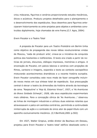 A Linguagem Cenográfica	 56
criou máscaras, figurinos e cenários proporcionando estudos mecânicos,
óticos e acústicos. Produziu projetos detalhados para o planejamento e
o desenvolvimento dos espetáculos. Seus desenhos para figurinos ante-
ciparam historicamente os ante-projetos para objetos e ambientes cons-
truídos digitalmente, hoje chamados de wire frame.(C.f. Agra, 2004)
Erwin Piscator e o Teatro Total
	 A proposta de Piscator para um Teatro Proletário em Berlim tinha
como objetivo de propaganda das novas idéias revolucionárias vindas
de Moscou, ‘nada de produzir arte’, criava-se a iniciativa da conquista
politica dos hesitantes e indiferentes. O texto era criado a partir de no-
tícias de jornais, discursos, diálogos impressos, memórias e artigos. A
encenação de Piscator, em palcos básicos e cenários com projeções de
filmes, cartoons e imagens, expandia o texto ao contexto sociopolítico
misturando acontecimentos dramáticos e a recente história européia.
Erwin Piscator consolidou este novo modo de fazer cenografia incluin-
do novos meios em sua síntese total de espetáculo. Sua preocupação
central é elevar o teatro às dimensões da história através da tecnologia
da cena. ‘Raspoutine’ e ‘Hop lá, Estamos Vivos!’, 1927, e ‘As Aventuras
do Bravo Soldado Schwejk’, 1928, são seus espetáculos experimentais
mais célebres. Para a concepção cênica de ‘As Aventuras...’ observou
as linhas de montagem industriais e utilizou duas esteiras rolantes que
atravessavam o palco em sentidos contrários, permitindo a continuidade
ininterrupta da ação e o contraste do único ator do papel-título com um
aparelho exclusivamente mecânico. (C.f.Berthold,2001 p.502)
	 Em 1927, Walter Gropius, então diretor da Bauhaus em Dessau,
projetou para Erwin Piscator o ‘teatro total’ edifício idealizado como o
 