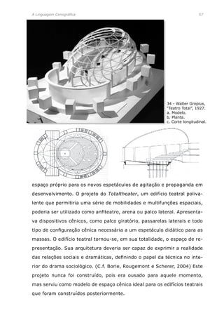 A Linguagem Cenográfica	 57
espaço próprio para os novos espetáculos de agitação e propaganda em
desenvolvimento. O projeto do Totaltheater, um edifício teatral poliva-
lente que permitiria uma série de mobilidades e multifunções espaciais,
poderia ser utilizado como anfiteatro, arena ou palco lateral. Apresenta-
va dispositivos cênicos, como palco giratório, passarelas laterais e todo
tipo de configuração cênica necessária a um espetáculo didático para as
massas. O edifício teatral tornou-se, em sua totalidade, o espaço de re-
presentação. Sua arquitetura deveria ser capaz de exprimir a realidade
das relações sociais e dramáticas, definindo o papel da técnica no inte-
rior do drama sociológico. (C.f. Borie, Rougemont e Scherer, 2004) Este
projeto nunca foi construído, pois era ousado para aquele momento,
mas serviu como modelo de espaço cênico ideal para os edifícios teatrais
que foram construídos posteriormente.
34 - Walter Gropius,
“Teatro Total”, 1927.
a. Modelo.
b. Planta.
c. Corte longitudinal.
 