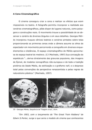 A Linguagem Cenográfica	 58
A Cena Cinematográfica
	 O cinema conseguiu criar a cena e realizar os efeitos que eram
impossíveis no teatro. A fotografia permitiu incorporar a realidade aos
cenários cinematográficos, pôde dispor de lugares naturais, como paisa-
gens e construções reais. O movimento trouxe a possibilidade de se ob-
servar o cenário de diversos ângulos e em seus detalhes. Georges Mèli-
és incorporou truques cênicos teatrais e cenários pintados sobre telas
proporcionando as primeiras cenas onde a câmera assume os olhos do
espectador em movimento percorrendo a cenografia em diversos enqua-
dramentos e distâncias. O espaço cinematográfico de Méliès aproxima-
se do espaço teatral do medievo. (C.f.Machado, 1997) Sua concepção do
espetáculo “...deriva diretamente das gravuras populares, das imagens
de Épinal, de modelos iconográficos não-europeus e de toda a tradição
pictórica da Idade Média, da estilização e o grafismo naïf, e o desprezo
total pelas convenções da perspectiva renascentista e pelas regras do
naturalismo plástico.” (Machado, 1997)
35 - Georges Mèliés, Sequência de “Viagem à lua”, 1914.
	 “Em 1903, com o lançamento de ‘The Great Train Robbery’ de
Edwin S.Porter, surge o que seria o modelo de cinema que conhecemos
 