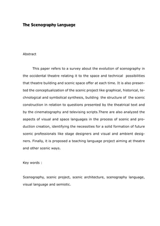 The Scenography Language
Abstract
	 This paper refers to a survey about the evolution of scenography in
the occidental theatre relating it to the space and technical possibilities
that theatre building and scenic space offer at each time. It is also presen-
ted the conceptualization of the scenic project like graphical, historical, te-
chnological and symbolical synthesis, building the structure of the scenic
construction in relation to questions presented by the theatrical text and
by the cinematography and televising scripts.There are also analyzed the
aspects of visual and space languages in the process of scenic and pro-
duction creation, identifying the necessities for a solid formation of future
scenic professionals like stage designers and visual and ambient desig-
ners. Finally, it is proposed a teaching language project aiming at theatre
and other scenic ways.
Key words :
Scenography, scenic project, scenic architecture, scenography language,
visual language and semiotic.
 