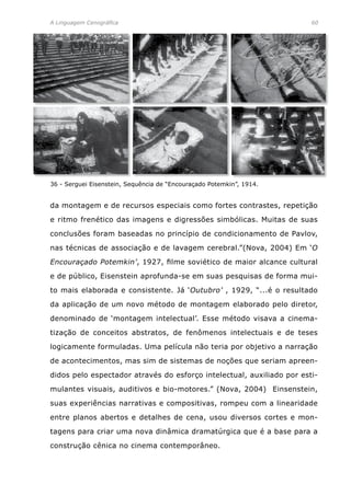A Linguagem Cenográfica	 60
da montagem e de recursos especiais como fortes contrastes, repetição
e ritmo frenético das imagens e digressões simbólicas. Muitas de suas
conclusões foram baseadas no princípio de condicionamento de Pavlov,
nas técnicas de associação e de lavagem cerebral.”(Nova, 2004) Em ‘O
Encouraçado Potemkin’, 1927, filme soviético de maior alcance cultural
e de público, Eisenstein aprofunda-se em suas pesquisas de forma mui-
to mais elaborada e consistente. Já ‘Outubro’ , 1929, “...é o resultado
da aplicação de um novo método de montagem elaborado pelo diretor,
denominado de ‘montagem intelectual’. Esse método visava a cinema-
tização de conceitos abstratos, de fenômenos intelectuais e de teses
logicamente formuladas. Uma película não teria por objetivo a narração
de acontecimentos, mas sim de sistemas de noções que seriam apreen-
didos pelo espectador através do esforço intelectual, auxiliado por esti-
mulantes visuais, auditivos e bio-motores.” (Nova, 2004) Einsenstein,
suas experiências narrativas e compositivas, rompeu com a linearidade
entre planos abertos e detalhes de cena, usou diversos cortes e mon-
tagens para criar uma nova dinâmica dramatúrgica que é a base para a
construção cênica no cinema contemporâneo.
36 - Serguei Eisenstein, Sequência de “Encouraçado Potemkin”, 1914.
 