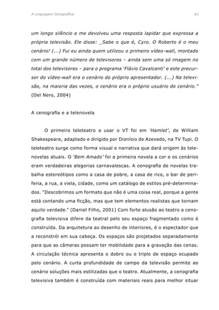 A Linguagem Cenográfica	 63
um longo silêncio e me devolveu uma resposta lapidar que expressa a
própria televisão. Ele disse: _Sabe o que é, Cyro. O Roberto é o meu
cenário! (...) Fui eu ainda quem utilizou o primeiro vídeo-wall, montado
com um grande número de televisores – ainda sem uma só imagem no
total dos televisores – para o programa ‘Flávio Cavalcanti’ e este precur-
sor do vídeo-wall era o cenário do próprio apresentador. (...) Na televi-
são, na maioria das vezes, o cenário era o próprio usuário do cenário.”
(Del Nero, 2004)
A cenografia e a telenovela
	 O primeiro teleteatro a usar o VT foi em ‘Hamlet’, de William
Shakespeare, adaptado e dirigido por Dionísio de Azevedo, na TV Tupi. O
teleteatro surge como forma visual e narrativa que dará origem às tele-
novelas atuais. O ‘Bem Amado’ foi a primeira novela a cor e os cenários
eram verdadeiras alegorias carnavalescas. A cenografia de novelas tra-
balha estereótipos como a casa de pobre, a casa de rico, o bar de peri-
feria, a rua, a viela, cidade, como um catálogo de estilos pré-determina-
dos. “Descobrimos um formato que não é uma coisa real, porque a gente
está contando uma ficção, mas que tem elementos realistas que tornam
aquilo verdade.” (Daniel Filho, 2001) Com forte alusão ao teatro a ceno-
grafia televisiva difere da teatral pelo seu espaço fragmentado como é
construída. Da arquitetura ao desenho de interiores, é o espectador que
a reconstrói em sua cabeça. Os espaços são projetados separadamente
para que as câmeras possam ter mobilidade para a gravação das cenas.
A circulação técnica apresenta o dobro ou o triplo de espaço ocupado
pelo cenário. A curta profundidade de campo da televisão permite ao
cenário soluções mais estilizadas que o teatro. Atualmente, a cenografia
televisiva também é construída com materiais reais para melhor situar
 