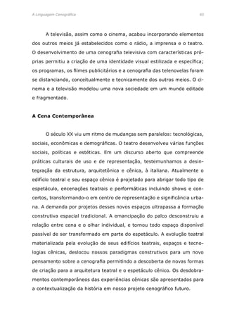 A Linguagem Cenográfica	 65
	 A televisão, assim como o cinema, acabou incorporando elementos
dos outros meios já estabelecidos como o rádio, a imprensa e o teatro.
O desenvolvimento de uma cenografia televisiva com características pró-
prias permitiu a criação de uma identidade visual estilizada e específica;
os programas, os filmes publicitários e a cenografia das telenovelas foram
se distanciando, conceitualmente e tecnicamente dos outros meios. O ci-
nema e a televisão modelou uma nova sociedade em um mundo editado
e fragmentado.
A Cena Contemporânea
	 O século XX viu um ritmo de mudanças sem paralelos: tecnológicas,
sociais, econômicas e demográficas. O teatro desenvolveu várias funções
sociais, políticas e estéticas. Em um discurso aberto que compreende
práticas culturais de uso e de representação, testemunhamos a desin-
tegração da estrutura, arquitetônica e cênica, à italiana. Atualmente o
edifício teatral e seu espaço cênico é projetado para abrigar todo tipo de
espetáculo, encenações teatrais e performáticas incluindo shows e con-
certos, transformando-o em centro de representação e significância urba-
na. A demanda por projetos desses novos espaços ultrapassa a formação
construtiva espacial tradicional. A emancipação do palco desconstruiu a
relação entre cena e o olhar individual, e tornou todo espaço disponível
passível de ser transformado em parte do espetáculo. A evolução teatral
materializada pela evolução de seus edifícios teatrais, espaços e tecno-
logias cênicas, deslocou nossos paradigmas construtivos para um novo
pensamento sobre a cenografia permitindo a descoberta de novas formas
de criação para a arquitetura teatral e o espetáculo cênico. Os desdobra-
mentos contemporâneos das experiências cênicas são apresentados para
a contextualização da história em nosso projeto cenográfico futuro.
 