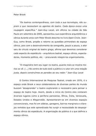 A Linguagem Cenográfica	 66
Peter Brook
	 “Os teatros contemporâneos, com toda a sua tecnologia, não su-
prem o que necessitam os agentes do teatro. Cada época evoca uma
roupagem específica.” Jean-Guy Lecat, em oficina na cidade de São
Paulo em setembro de 2005, apresentou sua experiência arquitetônica e
cênica durante anos com Peter Brook descrita no livro Open Circle. Jean-
Guy, como Brook, propõe o retorno as questões primordiais do espaço
cênico, pois com o desenvolvimento da cenografia, pouco a pouco, o ator
saiu do círculo original do teatro grego, afirma que devemos considerar
cada aspecto do espetáculo - arquitetura teatral, espaço cênico, especta-
dores, momento político, etc. - procurando integrá-los organicamente.
	 “O imaginário tem seu lugar no teatro, quanto mais se mostra me-
nos se vê. (...) No centro de tudo está o público e o ator em uma relação
justa, depois construímos as paredes ao seu redor.” Jean-Guy Lecat
	 O Centro Internacional de Pesquisa Teatral, criado em 1970, é o
espaço onde Brook e seus colaboradores de diversas partes do mundo
buscam ‘desaprender’ o teatro explorando o necessário para pensar o
espaço do teatro hoje. Assim, desde o início do Centro eles visitaram
diversos lugares como a periferia parisiense, África, Índia, Venezuela,
Estados Unidos e Afeganistão. Apresentaram-se em diversos espaços
convencionais, mas foi em aldeias, garagens, bairros marginais e vilare-
jos remotos que este aprendizado fez surgir a necessidade do despoja-
mento cênico do espetáculo. A organização do público é o que definia o
espaço cênico.
 