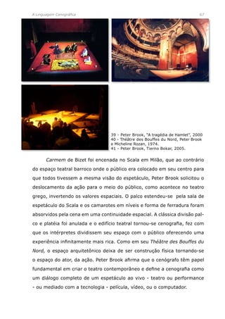 A Linguagem Cenográfica	 67
	 Carmem de Bizet foi encenada no Scala em Milão, que ao contrário
do espaço teatral barroco onde o público era colocado em seu centro para
que todos tivessem a mesma visão do espetáculo, Peter Brook solicitou o
deslocamento da ação para o meio do público, como acontece no teatro
grego, invertendo os valores espaciais. O palco estendeu-se pela sala de
espetáculo do Scala e os camarotes em níveis e forma de ferradura foram
absorvidos pela cena em uma continuidade espacial. A clássica divisão pal-
co e platéia foi anulada e o edifício teatral tornou-se cenografia, fez com
que os intérpretes dividissem seu espaço com o público oferecendo uma
experiência infinitamente mais rica. Como em seu Théâtre des Bouffes du
Nord, o espaço arquitetônico deixa de ser construção física tornando-se
o espaço do ator, da ação. Peter Brook afirma que o cenógrafo têm papel
fundamental em criar o teatro contemporâneo e define a cenografia como
um diálogo completo de um espetáculo ao vivo - teatro ou performance
- ou mediado com a tecnologia - película, vídeo, ou o computador.
39 - Peter Brook, “A tragédia de Hamlet”, 2000
40 - Théâtre des Bouffes du Nord, Peter Brook
e Micheline Rozan, 1974.
41 - Peter Brook, Tierno Bokar, 2005.
 
