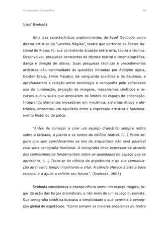 A Linguagem Cenográfica	 68
Josef Svoboda
	 Uma das características predominantes de Josef Svoboda como
diretor artístico do “Laterna Mágika”, teatro que pertence ao Teatro Na-
cional de Praga, foi sua consistente atuação entre arte, teoria e técnica.
Desenvolveu pesquisas constantes de técnica teatral e cinematográfica,
dança e direção de atores. Suas pesquisas técnicas e procedimentos
artísticos dão continuidade às questões iniciadas por Adolphe Appia,
Gordon Craig, Erwin Piscator, da vanguarda soviética e da Bauhaus, e
aprofundaram a relação entre tecnologia e cenografia pelo sofisticado
uso da iluminação, projeção de imagens, mecanismos cinéticos e re-
cursos audiovisuais que ampliaram os limites do espaço de encenação.
Integrando elementos inovadores em mecânica, sistemas óticos e ele-
trônica, encontrou um equilíbrio entre a expressão artística e funciona-
mento histórico do palco.
	 “Antes de começar a criar um espaço dramático sempre reflito
sobre a fachada, a planta e os cortes do edifício teatral. (...) Estou se-
guro que sem considerarmos as leis da arquitetura não será possível
criar uma cenografia funcional. A cenografia deve expressar-se através
dos conhecimentos fundamentais sobre as qualidades do espaço que se
apresenta. (...) Trata-se da ciência da arquitetura e de sua comunica-
ção ao mesmo tempo importante e vital. A ciência oferece à arte a base
racional e a ajuda a refletir seu futuro”. (Svoboda, 2003)
	 Svoboda considerava o espaço cênico como um espaço mágico, lu-
gar da ação das forças dramáticas, e não mais de um espaço ilusionista.
Sua cenografia sintética buscava a simplicidade o que permitia a percep-
ção global do espetáculo. “Como sempre os maiores problemas do teatro
 