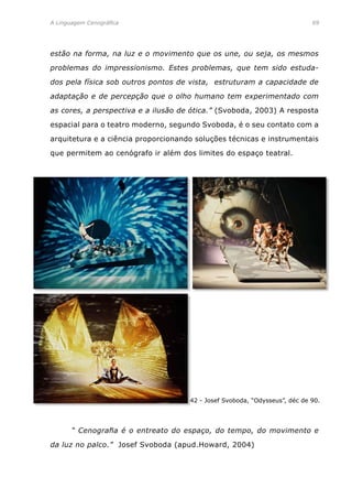 A Linguagem Cenográfica	 69
estão na forma, na luz e o movimento que os une, ou seja, os mesmos
problemas do impressionismo. Estes problemas, que tem sido estuda-
dos pela física sob outros pontos de vista, estruturam a capacidade de
adaptação e de percepção que o olho humano tem experimentado com
as cores, a perspectiva e a ilusão de ótica.” (Svoboda, 2003) A resposta
espacial para o teatro moderno, segundo Svoboda, é o seu contato com a
arquitetura e a ciência proporcionando soluções técnicas e instrumentais
que permitem ao cenógrafo ir além dos limites do espaço teatral.
42 - Josef Svoboda, “Odysseus”, déc de 90.
	 “ Cenografia é o entreato do espaço, do tempo, do movimento e
da luz no palco.” Josef Svoboda (apud.Howard, 2004)
 