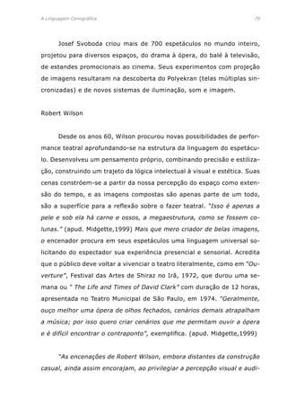 A Linguagem Cenográfica	 70
	 Josef Svoboda criou mais de 700 espetáculos no mundo inteiro,
projetou para diversos espaços, do drama à ópera, do balé à televisão,
de estandes promocionais ao cinema. Seus experimentos com projeção
de imagens resultaram na descoberta do Polyekran (telas múltiplas sin-
cronizadas) e de novos sistemas de iluminação, som e imagem.
Robert Wilson
	 Desde os anos 60, Wilson procurou novas possibilidades de perfor-
mance teatral aprofundando-se na estrutura da linguagem do espetácu-
lo. Desenvolveu um pensamento próprio, combinando precisão e estiliza-
ção, construindo um trajeto da lógica intelectual à visual e estética. Suas
cenas constróem-se a partir da nossa percepção do espaço como exten-
são do tempo, e as imagens compostas são apenas parte de um todo,
são a superfície para a reflexão sobre o fazer teatral. “Isso é apenas a
pele e sob ela há carne e ossos, a megaestrutura, como se fossem co-
lunas.” (apud. Midgette,1999) Mais que mero criador de belas imagens,
o encenador procura em seus espetáculos uma linguagem universal so-
licitando do espectador sua experiência presencial e sensorial. Acredita
que o público deve voltar a vivenciar o teatro literalmente, como em “Ou-
verture”, Festival das Artes de Shiraz no Irã, 1972, que durou uma se-
mana ou “ The Life and Times of David Clark” com duração de 12 horas,
apresentada no Teatro Municipal de São Paulo, em 1974. “Geralmente,
ouço melhor uma ópera de olhos fechados, cenários demais atrapalham
a música; por isso quero criar cenários que me permitam ouvir a ópera
e é difícil encontrar o contraponto”, exemplifica. (apud. Midgette,1999)
	 “As encenações de Robert Wilson, embora distantes da construção
casual, ainda assim encorajam, ao privilegiar a percepção visual e audi-
 