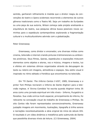 A Linguagem Cenográfica	 72
sentido, ganharam refinamento à medida que o diretor reagiu às con-
venções do teatro e ópera ocidentais recorrendo a elementos de outros
gêneros tradicionais como o Teatro Nô. Seja um trabalho de Eurípedes
ou uma peça de sua autoria, Wilson começa cada projeto analisando a
arquitetura do teatro, sua pesquisa cênica busca possíveis novos ca-
minhos para o espetáculo contemporâneo explorando a fragmentação
cultural e o multiculturalismo advindo com a globalização.
Peter Greenaway
	 Greenaway, como diretor e encenador, une diversas mídias como
cinema, televisão e internet criando pinturas tridimensionais ou ambien-
tes pictóricos. Seus filmes, óperas, espetáculos e exposições misturam
elementos como objetos e atores, voz e música, imagens e textos, luz
e efeitos em sistemas cênicos organizados através da decupagem do
texto ou roteiro em imagens, atmosferas e espaços. Seu estilo visual é
inspirado no ritmo editado e frenético que encontramos na televisão.
	 Em ‘TV Dante: The Inferno Cantos I-VIII’, 1989, Greenaway e o
pintor Tom Phillips recriaram o Inferno de Dante Alighieri para a tele-
visão inglesa. A ‘Divina Comédia’ foi escrita quando Alighieri tinha 35
anos como uma jornada espiritual em três níveis - Inferno, Purgatório e
Paradiso. Sua visão onírica multi-espacial, principalmente do inferno, foi
relevante na concepção visual do trabalho de Greenaway e Phillips. Os
oito Cantos não foram representados convencionalmente, Greenaway
justapôs imagens em movimento, ilustrações, tipografia à trilha sonora
e narrações recontextualizando a obra original do início do século XIV.
O resultado é um vídeo dinâmico e metafórico pelo submundo de Dante
que possibilita diversos níveis de leitura. (C.f.Greenaway, 2004)
 
