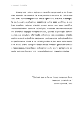 A Linguagem Cenográfica	 75
	 O espaço na cultura, no texto, e na performance propicia um debate
mais vigoroso de conceitos de espaço como alternativas ao conceito de
cena como representação visual e seus significados culturais. O cenógra-
fo ao observar a evolução do espetáculo teatral pode identificar e ana-
lisar os valores culturais inseridos em um tempo e um lugar específico.
Seu conhecimento teórico e tecnológico, presentes nas transformações
dos diferentes espaços de representação, gerarão os principais compo-
nentes para estruturar a formação profissional e os processos de criacão,
projeto e construção cênica explorando continuamente os limites cênicos
da performance teatral e da tecnologia cênica para este novo século.
Sem dúvida criar a cenografia destes novos tempos é gerenciar conflitos
e necessidades, mas antes de tudo compreender o novo pensamento es-
pacial que o ser humano vem construindo com as novas tecnologias.
“Muito do que se faz no teatro contemporâneo,
deve-se à pura inércia.”
Jean-Guy Lecat, 2005
 