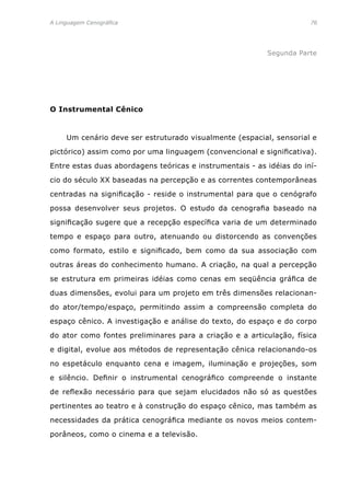 A Linguagem Cenográfica	 76
Segunda Parte
O Instrumental Cênico
	 Um cenário deve ser estruturado visualmente (espacial, sensorial e
pictórico) assim como por uma linguagem (convencional e significativa).
Entre estas duas abordagens teóricas e instrumentais - as idéias do iní-
cio do século XX baseadas na percepção e as correntes contemporâneas
centradas na significação - reside o instrumental para que o cenógrafo
possa desenvolver seus projetos. O estudo da cenografia baseado na
significação sugere que a recepção específica varia de um determinado
tempo e espaço para outro, atenuando ou distorcendo as convenções
como formato, estilo e significado, bem como da sua associação com
outras áreas do conhecimento humano. A criação, na qual a percepção
se estrutura em primeiras idéias como cenas em seqüência gráfica de
duas dimensões, evolui para um projeto em três dimensões relacionan-
do ator/tempo/espaço, permitindo assim a compreensão completa do
espaço cênico. A investigação e análise do texto, do espaço e do corpo
do ator como fontes preliminares para a criação e a articulação, física
e digital, evolue aos métodos de representação cênica relacionando-os
no espetáculo enquanto cena e imagem, iluminação e projeções, som
e silêncio. Definir o instrumental cenográfico compreende o instante
de reflexão necessário para que sejam elucidados não só as questões
pertinentes ao teatro e à construção do espaço cênico, mas também as
necessidades da prática cenográfica mediante os novos meios contem-
porâneos, como o cinema e a televisão.
 