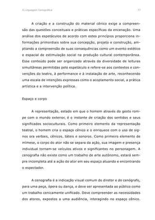 A Linguagem Cenográfica	 77
	 A criação e a construção do material cênico exige a compreen-
são das questões conceituais e práticas específicas da encenação. Uma
análise dos espetáculos de acordo com estes princípios proporciona in-
formações primordiais sobre sua concepção, projeto e construção, am-
pliando a compreensão de suas consequências como um evento estético
e espacial de estimulação social na produção cultural contemporânea.
Esse conteúdo pode ser organizado através da diversidade de leituras
simultâneas permitidas pelo espetáculo e refere-se aos contextos e con-
venções do teatro, à performance e à instalação de arte, reconhecendo
uma escala de intenções expressas como o acoplamento social, a prática
artística e a intervenção política.
Espaço e corpo
	 A representação, estado em que o homem através do gesto rom-
pe com o mundo exterior, é o instante de criação dos sentidos e seus
significados socioculturais. Como primeiro elemento da representação
teatral, o homem cria o espaço cênico e o enriquece com o uso de sig-
nos ora verbais, cênicos, táteis e sonoros. Como primeiro elemento de
mímese, o corpo do ator não se separa da ação, sua imagem e presença
individual tornam-se veículos ativos e significantes no personagem. A
cenografia não existe como um trabalho de arte autônomo, estará sem-
pre incompleta até a ação do ator em seu espaço atuando e encontrando
o espectador.
	 A cenografia é a indicação visual comum do diretor e do cenógrafo,
para uma peça, ópera ou dança, e deve ser apresentada ao público como
um trabalho cenicamente unificado. Deve compreender as necessidades
dos atores, expostos a uma audiência, interagindo no espaço cênico.
 
