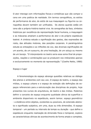 A Linguagem Cenográfica	 78
O ator interage com informações físicas e simbólicas que vão compor a
cena em uma poética de realidade. Em termos cenográficos, os estilos
de performance do ator, do estilo de sua maquiagem ou figurino ou ce-
nografias devem também ser unificados. Os atores quando estão em
cena são a própria história teatral viva. As cenografias da face, símbolos
históricos por excelência da representação facial humana, a maquiagem
e as máscaras ampliam a performance do ator e do próprio espetáculo
teatral. A cinésica estuda a significação dos gestos, das expressões do
rosto, das atitudes motoras, das posições corporais. A paralinguística
estuda as entoações e as inflexões da voz, das diversas significações de
um acento, de um sussurro, de uma hesitação, de um soluço ou mesmo
de um bocejo. “O interpretante no teatro seria essa soma final de propo-
sições, reações e combinações que se produzem nos intérpretes apenas
e exclusivamente no momento da representação.” (Coelho Netto, 1980)
Espaço e lugar
	 A fenomenologia do espaço abrange questões relativas ao diálogo
dos planos e ambientes com seu uso. O espaço do teatro, o espaço das
mídias, o espaço urbano e o espaço de exibição são definições de es-
paços referenciais para a estruturação das disciplinas de projeto, hoje
presentes nos cursos de arquitetura, de teatro e das mídias. Podemos
definir o conceito de espaço enquanto qualidade cênica da superfície e
ambiente disponíveis no espetáculo, assim temos: espaço geométrico
- a distância entre objetos, existentes ou possíveis, de extensão abstra-
ta e significado subjetivo, em uma, duas ou três dimensões. O espaço
temporal - um período ou intervalo de tempo ou duração - que define o
espetáculo enquanto realização de dimensão física e temporal, explora
as características cênicas do acontecimento de forma ampla e completa.
 