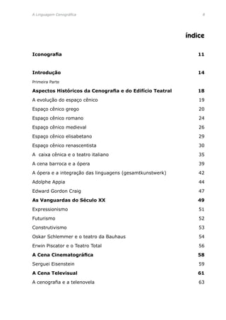 A Linguagem Cenográfica	 
índice
Iconografia	 11
Introdução	 14
Primeira Parte	
Aspectos Históricos da Cenografia e do Edifício Teatral	 18
A evolução do espaço cênico 	 19
Espaço cênico grego	 20
Espaço cênico romano	 24
Espaço cênico medieval	 26
Espaço cênico elisabetano	 29
Espaço cênico renascentista	 30
A caixa cênica e o teatro italiano	 35
A cena barroca e a ópera	 39
A ópera e a integração das linguagens (gesamtkunstwerk)	 42
Adolphe Appia	 44
Edward Gordon Craig	 47
As Vanguardas do Século XX	 49
Expressionismo	 51
Futurismo	 52
Construtivismo	 53
Oskar Schlemmer e o teatro da Bauhaus	 54
Erwin Piscator e o Teatro Total	 56
A Cena Cinematográfica	 58
Serguei Eisenstein	 59
A Cena Televisual	 61
A cenografia e a telenovela	 63
 