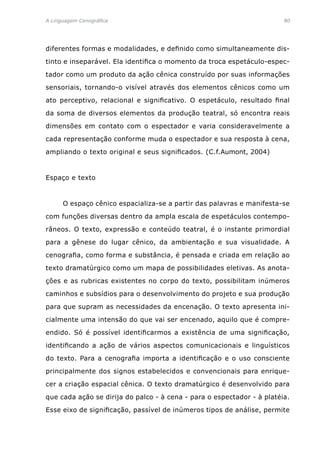 A Linguagem Cenográfica	80
diferentes formas e modalidades, e definido como simultaneamente dis-
tinto e inseparável. Ela identifica o momento da troca espetáculo-espec-
tador como um produto da ação cênica construído por suas informações
sensoriais, tornando-o visível através dos elementos cênicos como um
ato perceptivo, relacional e significativo. O espetáculo, resultado final
da soma de diversos elementos da produção teatral, só encontra reais
dimensões em contato com o espectador e varia consideravelmente a
cada representação conforme muda o espectador e sua resposta à cena,
ampliando o texto original e seus significados. (C.f.Aumont, 2004)
Espaço e texto
	 O espaço cênico espacializa-se a partir das palavras e manifesta-se
com funções diversas dentro da ampla escala de espetáculos contempo-
râneos. O texto, expressão e conteúdo teatral, é o instante primordial
para a gênese do lugar cênico, da ambientação e sua visualidade. A
cenografia, como forma e substância, é pensada e criada em relação ao
texto dramatúrgico como um mapa de possibilidades eletivas. As anota-
ções e as rubricas existentes no corpo do texto, possibilitam inúmeros
caminhos e subsídios para o desenvolvimento do projeto e sua produção
para que supram as necessidades da encenação. O texto apresenta ini-
cialmente uma intensão do que vai ser encenado, aquilo que é compre-
endido. Só é possível identificarmos a existência de uma significação,
identificando a ação de vários aspectos comunicacionais e linguísticos
do texto. Para a cenografia importa a identificação e o uso consciente
principalmente dos signos estabelecidos e convencionais para enrique-
cer a criação espacial cênica. O texto dramatúrgico é desenvolvido para
que cada ação se dirija do palco - à cena - para o espectador - à platéia.
Esse eixo de significação, passível de inúmeros tipos de análise, permite
 