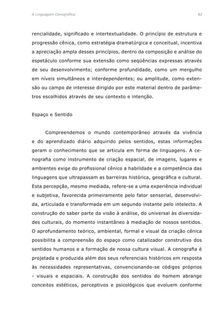 A Linguagem Cenográfica	82
rencialidade, significado e intertextualidade. O princípio de estrutura e
progressão cênica, como estratégia dramatúrgica e conceitual, incentiva
a apreciação ampla desses princípios, dentro da composição e análise do
espetáculo conforme sua extensão como seqüências expressas através
de seu desenvolvimento; conforme profundidade, como um mergulho
em níveis simultâneos e interdependentes; ou amplitude, como exten-
são ou campo de interesse dirigido por este material dentro de parâme-
tros escolhidos através de seu contexto e intenção.
Espaço e Sentido
	 Compreendemos o mundo contemporâneo através da vivência
e do aprendizado diário adquirido pelos sentidos, estas informações
geram o conhecimento que se articula em forma de linguagens. A ce-
nografia como instrumento de criação espacial, de imagens, lugares e
ambientes exige do profissional cênico a habilidade e a competência das
linguagens que ultrapassam as barreiras histórica, geográfica e cultural.
Esta percepção, mesmo mediada, refere-se a uma experiência individual
e subjetiva, favorecida primeiramente pelo fator sensorial, desenvolvi-
da, articulada e transformada em um segundo instante pelo intelecto. A
construção do saber parte da visão à análise, do universal às diversida-
des culturais, do momento instantâneo à mediação de nossos sentidos.
O aprofundamento teórico, ambiental, formal e visual da criação cênica
possibilita a compreensão do espaço como catalizador construtivo dos
sentidos humanos e a formação de nossa cultura visual. A cenografia é
projetada e produzida além dos seus referenciais históricos em resposta
às necessidades representativas, convencionando-se códigos próprios
- visuais e espaciais. A construção dos sentidos do homem abrange
conceitos estéticos, perceptivos e psicológicos que evoluem conforme
 