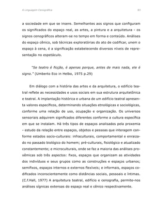 A Linguagem Cenográfica	83
a sociedade em que se insere. Semelhantes aos signos que configuram
os significados do espaço real, as artes, a pintura e a arquitetura - os
signos cenográficos alteram-se no tempo em forma e conteúdo. Análises
do espaço cênico, sob técnicas exploratórias do ato de codificar, unem o
espaço à cena, é a significação estabelecendo diversos níveis de repre-
sentação no espetáculo.
	 “Se teatro é ficção, é apenas porque, antes de mais nada, ele é
signo.” (Umberto Eco in Helbo, 1975 p.29)
	 Em diálogo com a história das artes e da arquitetura, o edifício tea-
tral reflete as necessidades e usos sociais em sua estrutura arquitetônica
e teatral. A implantação histórica e urbana de um edifício teatral apresen-
ta valores específicos, determinando situações etnológicas e sociológicas,
conforme uma relação de uso, ocupação e organização. Os universos
sensoriais adquirem significados diferentes conforme a cultura específica
em que se instalam. Há três tipos de espaços analisados pela proxemia
- estudo da relação entre espaços, objetos e pessoas que interagem con-
forme estados socio-culturais: infraculturais, comportamental e enraiza-
do no passado biológico do homem; pré-culturais, fisiológico e atualizado
constantemente; e microculturais, onde se faz a maioria das análises pro-
xêmicas sob três aspectos: fixos, espaços que organizam as atividades
dos indivíduos e seus grupos como as construções e espaços urbanos;
semifixos, espaços internos e externos flexíveis; e informais, espaços co-
dificados inconscientemente como distâncias sociais, pessoais e íntimas.
(C.f.Hall, 1977) A arquitetura teatral, edifício e cenografia, permite-nos
análises sígnicas extensas do espaço real e cênico respectivamente.
 