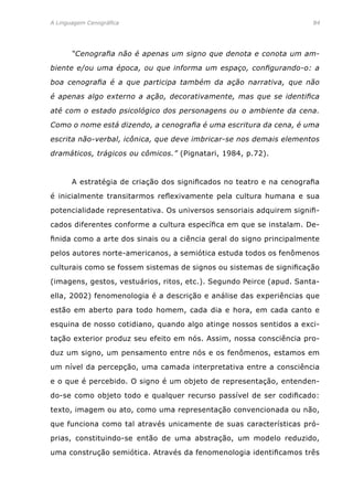 A Linguagem Cenográfica	84
	 “Cenografia não é apenas um signo que denota e conota um am-
biente e/ou uma época, ou que informa um espaço, configurando-o: a
boa cenografia é a que participa também da ação narrativa, que não
é apenas algo externo a ação, decorativamente, mas que se identifica
até com o estado psicológico dos personagens ou o ambiente da cena.
Como o nome está dizendo, a cenografia é uma escritura da cena, é uma
escrita não-verbal, icônica, que deve imbricar-se nos demais elementos
dramáticos, trágicos ou cômicos.” (Pignatari, 1984, p.72).
	 A estratégia de criação dos significados no teatro e na cenografia
é inicialmente transitarmos reflexivamente pela cultura humana e sua
potencialidade representativa. Os universos sensoriais adquirem signifi-
cados diferentes conforme a cultura específica em que se instalam. De-
finida como a arte dos sinais ou a ciência geral do signo principalmente
pelos autores norte-americanos, a semiótica estuda todos os fenômenos
culturais como se fossem sistemas de signos ou sistemas de significação
(imagens, gestos, vestuários, ritos, etc.). Segundo Peirce (apud. Santa-
ella, 2002) fenomenologia é a descrição e análise das experiências que
estão em aberto para todo homem, cada dia e hora, em cada canto e
esquina de nosso cotidiano, quando algo atinge nossos sentidos a exci-
tação exterior produz seu efeito em nós. Assim, nossa consciência pro-
duz um signo, um pensamento entre nós e os fenômenos, estamos em
um nível da percepção, uma camada interpretativa entre a consciência
e o que é percebido. O signo é um objeto de representação, entenden-
do-se como objeto todo e qualquer recurso passível de ser codificado:
texto, imagem ou ato, como uma representação convencionada ou não,
que funciona como tal através unicamente de suas características pró-
prias, constituindo-se então de uma abstração, um modelo reduzido,
uma construção semiótica. Através da fenomenologia identificamos três
 