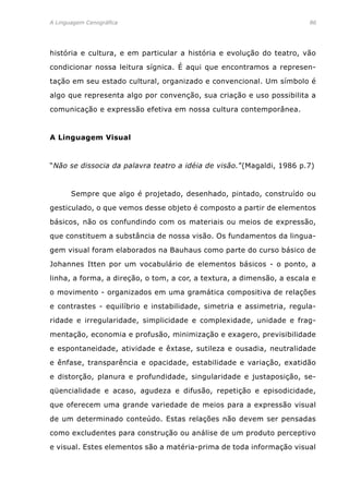 A Linguagem Cenográfica	86
história e cultura, e em particular a história e evolução do teatro, vão
condicionar nossa leitura sígnica. É aqui que encontramos a represen-
tação em seu estado cultural, organizado e convencional. Um símbolo é
algo que representa algo por convenção, sua criação e uso possibilita a
comunicação e expressão efetiva em nossa cultura contemporânea.
A Linguagem Visual
“Não se dissocia da palavra teatro a idéia de visão.”(Magaldi, 1986 p.7)
	 Sempre que algo é projetado, desenhado, pintado, construído ou
gesticulado, o que vemos desse objeto é composto a partir de elementos
básicos, não os confundindo com os materiais ou meios de expressão,
que constituem a substância de nossa visão. Os fundamentos da lingua-
gem visual foram elaborados na Bauhaus como parte do curso básico de
Johannes Itten por um vocabulário de elementos básicos - o ponto, a
linha, a forma, a direção, o tom, a cor, a textura, a dimensão, a escala e
o movimento - organizados em uma gramática compositiva de relações
e contrastes - equilíbrio e instabilidade, simetria e assimetria, regula-
ridade e irregularidade, simplicidade e complexidade, unidade e frag-
mentação, economia e profusão, minimização e exagero, previsibilidade
e espontaneidade, atividade e êxtase, sutileza e ousadia, neutralidade
e ênfase, transparência e opacidade, estabilidade e variação, exatidão
e distorção, planura e profundidade, singularidade e justaposição, se-
qüencialidade e acaso, agudeza e difusão, repetição e episodicidade,
que oferecem uma grande variedade de meios para a expressão visual
de um determinado conteúdo. Estas relações não devem ser pensadas
como excludentes para construção ou análise de um produto perceptivo
e visual. Estes elementos são a matéria-prima de toda informação visual
 