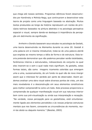A Linguagem Cenográfica	87
que chega até nossos sentidos. Programas idênticos foram desenvolvi-
dos por Kandinsky e Moholy-Nagy, que continuaram a desenvolver esta
teoria de projeto como uma linguagem baseada na abstração. Muitos
textos produzidos ao longo da história reproduzem um núcleo de prin-
cípios teóricos baseados na pintura abstrata e na psicologia perceptiva
espacial e visual, sempre dando-se destaque à importância da percep-
ção em detrimento da significação.
	 Arnheim e Dondis basearam seus estudos na psicologia da Gestalt,
uma teoria desenvolvida na Alemanha durante os anos 20. Gestalt é
uma palavra em si mesma intraduzível, trata-se de uma palavra alemã
que engloba ao mesmo tempo a idéia de forma e de estrutura. Esta te-
oria pretende demonstrar que não podemos perceber senão totalidades,
fenômenos inteiros e estruturados, indissociáveis do conjunto no qual
eles inserem-se e sem o qual nada mais significam. As gestalts, estas
formas totais, são como imagens ricamente coloridas que emergem
uma a uma, sucessivamente, de um fundo no qual vão de novo imergir
assim que o interesse for perdido por parte do observador. Assim po-
demos analisar uma obra visual sobre diversos pontos de vista, um dos
mais reveladores é a desconstrução em seus elementos constitutivos
para melhor compreendê-la como um todo. Este processo proporciona a
compreensão de qualquer manifestação visual em sua natureza interior
bem como sua pré-visualização ou ainda sua interpretação e recepção.
“Na verdade, nossa percepção para os gestaltistas, está simultanea-
mente ligada aos elementos percebidos e às nossas próprias estruturas
mentais que nos fazem, consoante as circunstâncias do momento, reu-
ni-las desta ou daquela maneira.” (Bacelar, 2003)
 