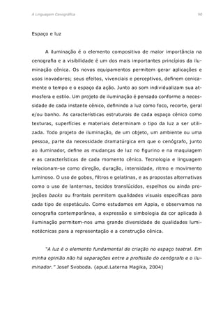 A Linguagem Cenográfica	90
Espaço e luz
	 A iluminação é o elemento compositivo de maior importância na
cenografia e a visibilidade é um dos mais importantes princípios da ilu-
minação cênica. Os novos equipamentos permitem gerar aplicações e
usos inovadores; seus efeitos, vivenciais e perceptivos, definem cenica-
mente o tempo e o espaço da ação. Junto ao som individualizam sua at-
mosfera e estilo. Um projeto de iluminação é pensado conforme a neces-
sidade de cada instante cênico, definindo a luz como foco, recorte, geral
e/ou banho. As características estruturais de cada espaço cênico como
texturas, superfícies e materiais determinam o tipo da luz a ser utili-
zada. Todo projeto de iluminação, de um objeto, um ambiente ou uma
pessoa, parte da necessidade dramatúrgica em que o cenógrafo, junto
ao iluminador, define as mudanças de luz no figurino e na maquiagem
e as características de cada momento cênico. Tecnologia e linguagem
relacionam-se como direção, duração, intensidade, ritmo e movimento
luminoso. O uso de gobos, filtros e gelatinas, e as propostas alternativas
como o uso de lanternas, tecidos translúcidos, espelhos ou ainda pro-
jeções backs ou frontais permitem qualidades visuais específicas para
cada tipo de espetáculo. Como estudamos em Appia, e observamos na
cenografia contemporânea, a expressão e simbologia da cor aplicada à
iluminação permitem-nos uma grande diversidade de qualidades lumi-
notécnicas para a representação e a construção cênica.
	 “A luz é o elemento fundamental de criação no espaço teatral. Em
minha opinião não há separações entre a profissão do cenógrafo e o ilu-
minador.” Josef Svoboda. (apud.Laterna Magika, 2004)
 