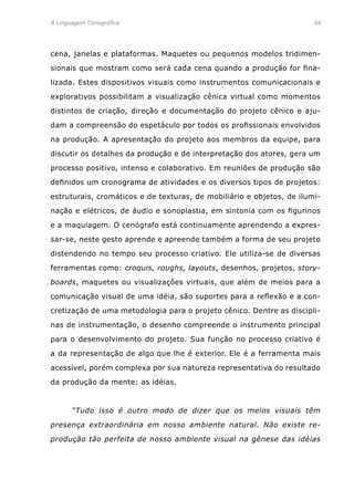 A Linguagem Cenográfica	94
cena, janelas e plataformas. Maquetes ou pequenos modelos tridimen-
sionais que mostram como será cada cena quando a produção for fina-
lizada. Estes dispositivos visuais como instrumentos comunicacionais e
explorativos possibilitam a visualização cênica virtual como momentos
distintos de criação, direção e documentação do projeto cênico e aju-
dam a compreensão do espetáculo por todos os profissionais envolvidos
na produção. A apresentação do projeto aos membros da equipe, para
discutir os detalhes da produção e de interpretação dos atores, gera um
processo positivo, intenso e colaborativo. Em reuniões de produção são
definidos um cronograma de atividades e os diversos tipos de projetos:
estruturais, cromáticos e de texturas, de mobiliário e objetos, de ilumi-
nação e elétricos, de áudio e sonoplastia, em sintonia com os figurinos
e a maquiagem. O cenógrafo está continuamente aprendendo a expres-
sar-se, neste gesto aprende e apreende também a forma de seu projeto
distendendo no tempo seu processo criativo. Ele utiliza-se de diversas
ferramentas como: croquis, roughs, layouts, desenhos, projetos, story-
boards, maquetes ou visualizações virtuais, que além de meios para a
comunicação visual de uma idéia, são suportes para a reflexão e a con-
cretização de uma metodologia para o projeto cênico. Dentre as discipli-
nas de instrumentação, o desenho compreende o instrumento principal
para o desenvolvimento do projeto. Sua função no processo criativo é
a da representação de algo que lhe é exterior. Ele é a ferramenta mais
acessível, porém complexa por sua natureza representativa do resultado
da produção da mente: as idéias.
	 “Tudo isso é outro modo de dizer que os meios visuais têm
presença extraordinária em nosso ambiente natural. Não existe re-
produção tão perfeita de nosso ambiente visual na gênese das idéias
 