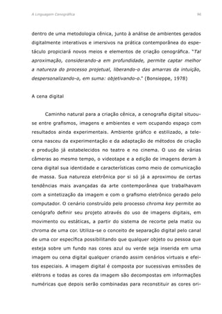 A Linguagem Cenográfica	96
dentro de uma metodologia cênica, junto à análise de ambientes gerados
digitalmente interativos e imersivos na prática contemporânea do espe-
táculo propiciará novos meios e elementos de criação cenográfica. “Tal
aproximação, considerando-a em profundidade, permite captar melhor
a natureza do processo projetual, liberando-o das amarras da intuição,
despersonalizando-o, em suma: objetivando-o.” (Bonsieppe, 1978)
A cena digital
	 Caminho natural para a criação cênica, a cenografia digital situou-
se entre grafismos, imagens e ambientes e vem ocupando espaço com
resultados ainda experimentais. Ambiente gráfico e estilizado, a tele-
cena nasceu da experimentação e da adaptação de métodos de criação
e produção já estabelecidos no teatro e no cinema. O uso de várias
câmeras ao mesmo tempo, o videotape e a edição de imagens deram à
cena digital sua identidade e características como meio de comunicação
de massa. Sua natureza eletrônica por si só já a aproximou de certas
tendências mais avançadas da arte contemporânea que trabalhavam
com a sintetização da imagem e com o grafismo eletrônico gerado pelo
computador. O cenário construído pelo processo chroma key permite ao
cenógrafo definir seu projeto através do uso de imagens digitais, em
movimento ou estáticas, a partir do sistema de recorte pela matiz ou
chroma de uma cor. Utiliza-se o conceito de separação digital pelo canal
de uma cor específica possibilitando que qualquer objeto ou pessoa que
esteja sobre um fundo nas cores azul ou verde seja inserida em uma
imagem ou cena digital qualquer criando assim cenários virtuais e efei-
tos especiais. A imagem digital é composta por sucessivas emissões de
elétrons e todas as cores da imagem são decompostas em informações
numéricas que depois serão combinadas para reconstituir as cores ori-
 