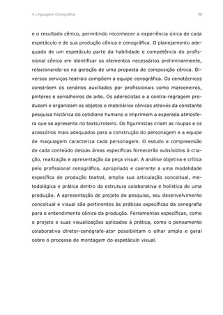 A Linguagem Cenográfica	98
e o resultado cênico, permitindo reconhecer a experiência única de cada
espetáculo e de sua produção cênica e cenográfica. O planejamento ade-
quado de um espetáculo parte da habilidade e competência do profis-
sional cênico em identificar os elementos necessários preliminarmente,
relacionando-os na geração de uma proposta de composição cênica. Di-
versos serviços teatrais compõem a equipe cenográfica. Os cenotécnicos
constróem os cenários auxiliados por profissionais como marceneiros,
pintores e serralheiros de arte. Os aderecistas e a contra-regragem pro-
duzem e organizam os objetos e mobiliários cênicos através da constante
pesquisa histórica do cotidiano humano e imprimem a esperada atmosfe-
ra que se apresenta no texto/roteiro. Os figurinistas criam as roupas e os
acessórios mais adequados para a construção do personagem e a equipe
de maquiagem caracteriza cada personagem. O estudo e compreensão
de cada conteúdo dessas áreas específicas fornecerão subsísidios à cria-
ção, realização e apresentação da peça visual. A análise objetiva e crítica
pelo profissional cenográfico, apropriado e coerente a uma modalidade
específica de produção teatral, amplia sua articulação conceitual, me-
todológica e prática dentro da estrutura colaborativa e holística de uma
produção. A apresentação do projeto de pesquisa, seu desenvolvimento
conceitual e visual são pertinentes às práticas específicas da cenografia
para o entendimento cênico da produção. Ferramentas específicas, como
o projeto e suas visualizações aplicados à prática, como o pensamento
colaborativo diretor-cenógrafo-ator possibilitam o olhar amplo e geral
sobre o processo de montagem do espetáculo visual.
 