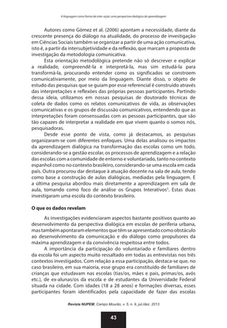 A linguagem como forma de inter-ação: uma perspectiva dialógica da aprendizagem

Autores como Gómez et al. (2006) apontam a necessidade, diante da
crescente presença do diálogo na atualidade, do processo de investigação
em Ciências Sociais também se organizar a partir de uma ação comunicativa,
isto é, a partir da intersubjetividade e da reflexão, que marcam a proposta de
investigação da metodologia comunicativa.
Esta orientação metodológica pretende não só descrever e explicar
a realidade, compreendê-la e interpretá-la, mas sim estudá-la para
transformá-la, procurando entender como os significados se constroem
comunicativamente, por meio da linguagem. Diante disso, o objeto de
estudo das pesquisas que se guiam por esse referencial é construído através
das interpretações e reflexões das próprias pessoas participantes. Partindo
dessa ideia, utilizamos em nossas pesquisas de doutorado técnicas de
coleta de dados como os relatos comunicativos de vida, as observações
comunicativas e os grupos de discussão comunicativos, entendendo que as
interpretações foram consensuadas com as pessoas participantes, que são
tão capazes de interpretar a realidade em que vivem quanto o somos nós,
pesquisadoras.
Desde esse ponto de vista, como já destacamos, as pesquisas
organizaram-se com diferentes enfoques. Uma delas analisou os impactos
da aprendizagem dialógica na transformação das escolas como um todo,
considerando-se a gestão escolar, os processos de aprendizagem e a relação
das escolas com a comunidade de entorno e voluntariado, tanto no contexto
espanhol como no contexto brasileiro, considerando-se uma escola em cada
país. Outra procurou dar destaque à atuação docente na sala de aula, tendo
como base a construção de aulas dialógicas, mediadas pela linguagem. E
a última pesquisa abordou mais diretamente a aprendizagem em sala de
aula, tomando como foco de análise os Grupos Interativos3. Estas duas
investigaram uma escola do contexto brasileiro.
O que os dados revelam
As investigações evidenciaram aspectos bastante positivos quanto ao
desenvolvimento da perspectiva dialógica em escolas de periferia urbana,
mas também apontaram elementos que têm se apresentado como obstáculo
ao desenvolvimento da comunicação e do diálogo como propulsores da
máxima aprendizagem e da convivência respeitosa entre todos.
A importância da participação do voluntariado e familiares dentro
da escola foi um aspecto muito ressaltado em todas as entrevistas nos três
contextos investigados. Com relação a essa participação, destaca-se que, no
caso brasileiro, em sua maioria, esse grupo era constituído de familiares de
crianças que estudavam nas escolas (tias/os, mães e pais, primas/os, avós
etc.), de ex-alunas/os da escola e de estudantes da Universidade Federal
situada na cidade. Com idades (18 a 28 anos) e formações diversas, esses
participantes foram identificados pela capacidade de fazer das escolas
Revista NUPEM, Campo Mourão, v. 5, n. 9, jul./dez. 2013

43

 