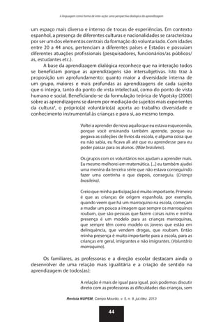 A linguagem como forma de inter-ação: uma perspectiva dialógica da aprendizagem

um espaço mais diverso e intenso de trocas de experiências. Em contexto
espanhol, a presença de diferentes culturas e nacionalidades se caracterizou
por ser um dos elementos centrais da formação do voluntariado. Com idades
entre 20 a 44 anos, pertenciam a diferentes países e Estados e possuíam
diferentes atuações profissionais (pesquisadores, funcionários/as públicos/
as, estudantes etc.).
A base da aprendizagem dialógica reconhece que na interação todos
se beneficiam porque as aprendizagens são intersubjetivas. Isto traz à
proposição um aprofundamento: quanto maior a diversidade interna de
um grupo, maiores e mais profundas as aprendizagens de cada sujeito
que o integra, tanto do ponto de vista intelectual, como do ponto de vista
humano e social. Beneficiando-se da formulação teórica de Vigotsky (2000)
sobre as aprendizagens se darem por mediação de sujeitos mais experientes
da cultura4, o próprio(a) voluntário(a) aporta ao trabalho diversidade e
conhecimento instrumental às crianças e para si, ao mesmo tempo.
Voltei a aprender de novo aquilo que eu estava esquecendo,
porque você ensinando também aprende, porque eu
pegava as coleções de livros da escola, e alguma coisa que
eu não sabia, eu ficava ali até que eu aprendesse para eu
poder passar para os alunos. (Mãe brasileira).
Os grupos com os voluntários nos ajudam a aprender mais.
Eu mesmo melhorei em matemática. [...] eu também ajudei
uma menina da terceira série que não estava conseguindo
fazer uma continha e que depois, conseguiu. (Criança
brasileira).
Creio que minha participação é muito importante. Primeiro
é que as crianças de origem espanhola, por exemplo,
quando veem que há um marroquino na escola, começam
a mudar um pouco a imagem que sempre os marroquinos
roubam, que são pessoas que fazem coisas ruins e minha
presença é um modelo para as crianças marroquinas,
que sempre têm como modelo os jovens que estão em
delinquência, que vendem drogas, que roubam. Então
minha presença é muito importante para a escola, para as
crianças em geral, imigrantes e não imigrantes. (Voluntário
marroquino).

Os familiares, as professoras e a direção escolar destacam ainda o
desenvolver de uma relação mais igualitária e a criação de sentido na
aprendizagem de todos(as):
A relação é mais de igual para igual, pois podemos discutir
direto com as professoras as dificuldades das crianças, sem
Revista NUPEM, Campo Mourão, v. 5, n. 9, jul./dez. 2013

44

 