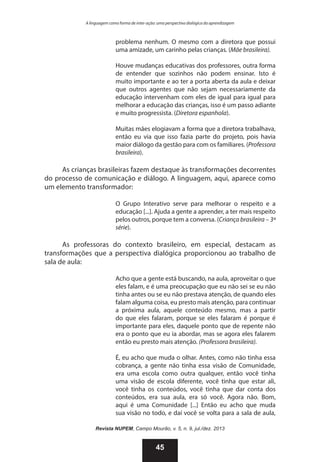 A linguagem como forma de inter-ação: uma perspectiva dialógica da aprendizagem

problema nenhum. O mesmo com a diretora que possui
uma amizade, um carinho pelas crianças. (Mãe brasileira).
Houve mudanças educativas dos professores, outra forma
de entender que sozinhos não podem ensinar. Isto é
muito importante e ao ter a porta aberta da aula e deixar
que outros agentes que não sejam necessariamente da
educação intervenham com eles de igual para igual para
melhorar a educação das crianças, isso é um passo adiante
e muito progressista. (Diretora espanhola).
Muitas mães elogiavam a forma que a diretora trabalhava,
então eu via que isso fazia parte do projeto, pois havia
maior diálogo da gestão para com os familiares. (Professora
brasileira).

As crianças brasileiras fazem destaque às transformações decorrentes
do processo de comunicação e diálogo. A linguagem, aqui, aparece como
um elemento transformador:
O Grupo Interativo serve para melhorar o respeito e a
educação [...]. Ajuda a gente a aprender, a ter mais respeito
pelos outros, porque tem a conversa. (Criança brasileira – 3ª
série).

As professoras do contexto brasileiro, em especial, destacam as
transformações que a perspectiva dialógica proporcionou ao trabalho de
sala de aula:
Acho que a gente está buscando, na aula, aproveitar o que
eles falam, e é uma preocupação que eu não sei se eu não
tinha antes ou se eu não prestava atenção, de quando eles
falam alguma coisa, eu presto mais atenção, para continuar
a próxima aula, aquele conteúdo mesmo, mas a partir
do que eles falaram, porque se eles falaram é porque é
importante para eles, daquele ponto que de repente não
era o ponto que eu ia abordar, mas se agora eles falarem
então eu presto mais atenção. (Professora brasileira).
É, eu acho que muda o olhar. Antes, como não tinha essa
cobrança, a gente não tinha essa visão de Comunidade,
era uma escola como outra qualquer, então você tinha
uma visão de escola diferente, você tinha que estar ali,
você tinha os conteúdos, você tinha que dar conta dos
conteúdos, era sua aula, era só você. Agora não. Bom,
aqui é uma Comunidade [...] Então eu acho que muda
sua visão no todo, e daí você se volta para a sala de aula,
Revista NUPEM, Campo Mourão, v. 5, n. 9, jul./dez. 2013

45

 