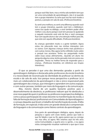 A linguagem como forma de inter-ação: uma perspectiva dialógica da aprendizagem

porque você fala: bom, mas a minha sala também tem que
ser uma comunidade de aprendizagem, não é só quando
tem o grupo interativo. Eu acho que isso faz você mudar a
postura, a posição em sala de aula. (Professora brasileira).
Eu senti uma melhora, eu senti uma diferença quando você
tem o grupo interativo, quando você tem a biblioteca5,
como isso ajuda no diálogo, a você também poder olhar
melhor o seu aluno porque você tem pessoas te ajudando
e naquele momento você está de fora e você consegue
ficar com aquele aluno e dar uma atenção melhor para ele,
que está com aquela dificuldade. (Professora brasileira).
As crianças aprendem muito e a gente também. Agora
estou me educando mais nas minhas interações com
os outros. Com algumas crianças tenho mais paciência e
com outras menos. Mas agora tenho refletido muito sobre
o porquê isso acontece. Tenho me perguntado muito
sobre essas coisas ultimamente... Quando um aluno me
pergunta alguma coisa, tenho pensado mais em como vou
responder... Penso na melhor forma de responder para a
criança... (Professora brasileira, em referência aos Grupos
Interativos).

O que se percebe é que uma das demandas geradas a partir da
aprendizagem dialógica e destacada pelas professoras da escola brasileira
é a necessidade de reconstrução da identidade do professor (a) dentro da
escola e da sala de aula. Isso porque nessa perspectiva o professor (a) é
mais um colaborador(a) da aprendizagem e não o único responsável pela
aprendizagem das crianças, que interagem e aprendem em outros espaços
e com outras pessoas, também por meio da linguagem e da comunicação.
Mas, mesmo diante de um quadro bastante positivo para o
desenvolvimento da docência, as professoras indicam que há obstáculos a
esse novo papel de quem é professor ou professora na perspectiva dialógica,
como a pouca participação do corpo docente na transformação da escola, a
falta de formação dos(as) profissionais em Comunidades de Aprendizagem e
o cansaço daquelas que levam o trabalho de transformação da escola. A falta
de formação, em especial, é tida como um grande obstáculo à compreensão
da linguagem e da comunicação como fatores centrais da aprendizagem.
Essa parte de aprendizagem dialógica, agora, depois da
pesquisa e agora com esses textos, parece que tudo o
que foi falado e que eu fiz, agora parece que eu consigo
ver, mas olha, só agora. Nós estamos aqui há três anos
como Comunidades, o quarto ano e a gente... e eu agora
estou conseguindo visualizar realmente o que que é essa
Revista NUPEM, Campo Mourão, v. 5, n. 9, jul./dez. 2013

46

 